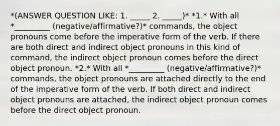 *(ANSWER QUESTION LIKE: 1. _____ 2. _____)* *1.* With all *_________ (negative/affirmative?)* commands, the object pronouns come before the imperative form of the verb. If there are both direct and indirect object pronouns in this kind of command, the indirect object pronoun comes before the direct object pronoun. *2.* With all *_________ (negative/affirmative?)* commands, the object pronouns are attached directly to the end of the imperative form of the verb. If both direct and indirect object pronouns are attached, the indirect object pronoun comes before the direct object pronoun.