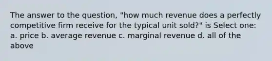 The answer to the question, "how much revenue does a perfectly competitive firm receive for the typical unit sold?" is Select one: a. price b. average revenue c. marginal revenue d. all of the above