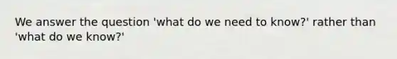 We answer the question 'what do we need to know?' rather than 'what do we know?'