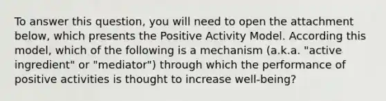 To answer this question, you will need to open the attachment below, which presents the Positive Activity Model. According this model, which of the following is a mechanism (a.k.a. "active ingredient" or "mediator") through which the performance of positive activities is thought to increase well-being?