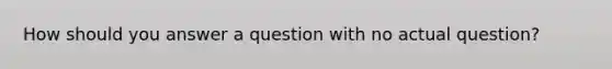 How should you answer a question with no actual question?