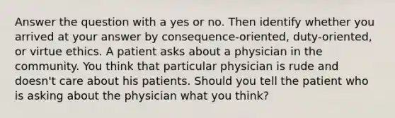 Answer the question with a yes or no. Then identify whether you arrived at your answer by consequence-oriented, duty-oriented, or virtue ethics. A patient asks about a physician in the community. You think that particular physician is rude and doesn't care about his patients. Should you tell the patient who is asking about the physician what you think?