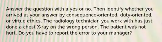 Answer the question with a yes or no. Then identify whether you arrived at your answer by consequence-oriented, duty-oriented, or virtue ethics. The radiology technician you work with has just done a chest X-ray on the wrong person. The patient was not hurt. Do you have to report the error to your manager?