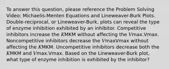 To answer this question, please reference the Problem Solving Video: Michaelis-Menten Equations and Lineweaver-Burk Plots. Double‑reciprocal, or Lineweaver-Burk, plots can reveal the type of enzyme inhibition exhibited by an inhibitor. Competitive inhibitors increase the 𝐾MKM without affecting the 𝑉max.Vmax. Noncompetitive inhibitors decrease the 𝑉maxVmax without affecting the 𝐾MKM. Uncompetitive inhibitors decrease both the 𝐾MKM and 𝑉max.Vmax. Based on the Lineweaver-Burk plot, what type of enzyme inhibition is exhibited by the inhibitor?