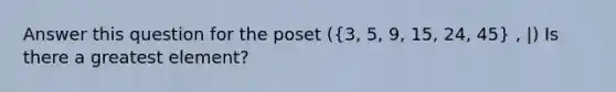 Answer this question for the poset ((3, 5, 9, 15, 24, 45) , |) Is there a greatest element?