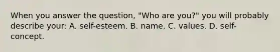 When you answer the question, "Who are you?" you will probably describe your: A. self-esteem. B. name. C. values. D. self-concept.