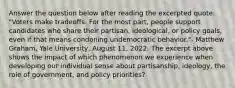 Answer the question below after reading the excerpted quote. "Voters make tradeoffs. For the most part, people support candidates who share their partisan, ideological, or policy goals, even if that means condoning undemocratic behavior."- Matthew Graham, Yale University, August 11, 2022. The excerpt above shows the impact of which phenomenon we experience when developing our individual sense about partisanship, ideology, the role of government, and policy priorities?