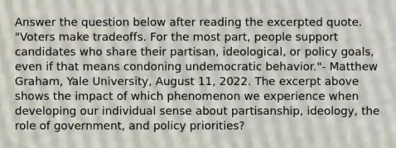 Answer the question below after reading the excerpted quote. "Voters make tradeoffs. For the most part, people support candidates who share their partisan, ideological, or policy goals, even if that means condoning undemocratic behavior."- Matthew Graham, Yale University, August 11, 2022. The excerpt above shows the impact of which phenomenon we experience when developing our individual sense about partisanship, ideology, the role of government, and policy priorities?