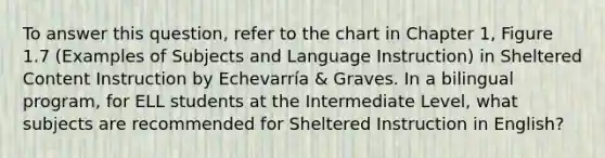 To answer this question, refer to the chart in Chapter 1, Figure 1.7 (Examples of Subjects and Language Instruction) in Sheltered Content Instruction by Echevarría & Graves. In a bilingual program, for ELL students at the Intermediate Level, what subjects are recommended for Sheltered Instruction in English?