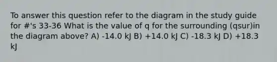 To answer this question refer to the diagram in the study guide for #'s 33-36 What is the value of q for the surrounding (qsur)in the diagram above? A) -14.0 kJ B) +14.0 kJ C) -18.3 kJ D) +18.3 kJ