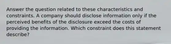 Answer the question related to these characteristics and constraints. A company should disclose information only if the perceived benefits of the disclosure exceed the costs of providing the information. Which constraint does this statement describe?