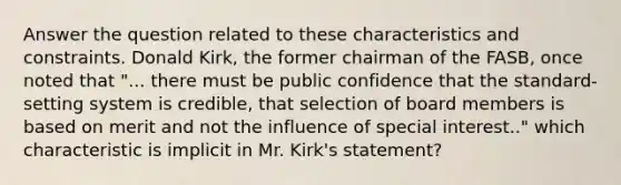 Answer the question related to these characteristics and constraints. Donald Kirk, the former chairman of the FASB, once noted that "... there must be public confidence that the standard-setting system is credible, that selection of board members is based on merit and not the influence of special interest.." which characteristic is implicit in Mr. Kirk's statement?