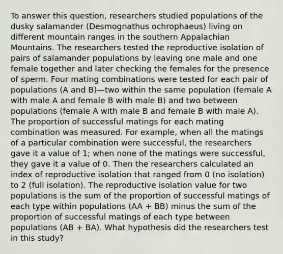 To answer this question, researchers studied populations of the dusky salamander (Desmognathus ochrophaeus) living on different mountain ranges in the southern Appalachian Mountains. The researchers tested the reproductive isolation of pairs of salamander populations by leaving one male and one female together and later checking the females for the presence of sperm. Four mating combinations were tested for each pair of populations (A and B)—two within the same population (female A with male A and female B with male B) and two between populations (female A with male B and female B with male A). The proportion of successful matings for each mating combination was measured. For example, when all the matings of a particular combination were successful, the researchers gave it a value of 1; when none of the matings were successful, they gave it a value of 0. Then the researchers calculated an index of reproductive isolation that ranged from 0 (no isolation) to 2 (full isolation). The reproductive isolation value for two populations is the sum of the proportion of successful matings of each type within populations (AA + BB) minus the sum of the proportion of successful matings of each type between populations (AB + BA). What hypothesis did the researchers test in this study?