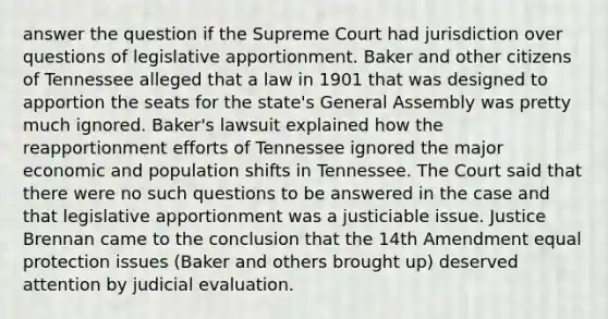 answer the question if the Supreme Court had jurisdiction over questions of legislative apportionment. Baker and other citizens of Tennessee alleged that a law in 1901 that was designed to apportion the seats for the state's General Assembly was pretty much ignored. Baker's lawsuit explained how the reapportionment efforts of Tennessee ignored the major economic and population shifts in Tennessee. The Court said that there were no such questions to be answered in the case and that legislative apportionment was a justiciable issue. Justice Brennan came to the conclusion that the 14th Amendment equal protection issues (Baker and others brought up) deserved attention by judicial evaluation.