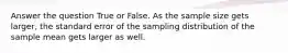 Answer the question True or False. As the sample size gets larger, the standard error of the sampling distribution of the sample mean gets larger as well.