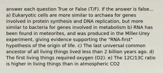 answer each question True or False (T/F). If the answer is false... a) Eukaryotic cells are more similar to archaea for genes involved in protein synthesis and DNA replication, but more similar to bacteria for genes involved in metabolism b) RNA has been found in meteorites, and was produced in the Miller-Urey experiment, giving evidence supporting the "RNA-first" hypothesis of the origin of life. c) The last universal common ancestor of all living things lived less than 2 billion years ago. d) The first living things required oxygen (O2). e) The 12C/13C ratio is higher in living things than in atmospheric CO2