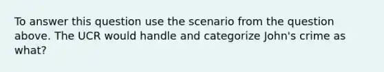 To answer this question use the scenario from the question above. The UCR would handle and categorize John's crime as what?