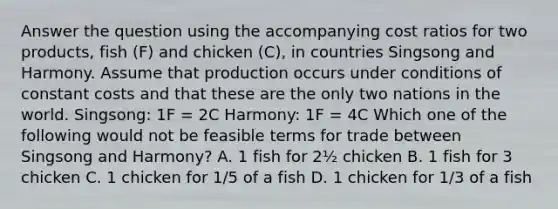 Answer the question using the accompanying cost ratios for two products, fish (F) and chicken (C), in countries Singsong and Harmony. Assume that production occurs under conditions of constant costs and that these are the only two nations in the world. Singsong: 1F = 2C Harmony: 1F = 4C Which one of the following would not be feasible terms for trade between Singsong and Harmony? A. 1 fish for 2½ chicken B. 1 fish for 3 chicken C. 1 chicken for 1/5 of a fish D. 1 chicken for 1/3 of a fish