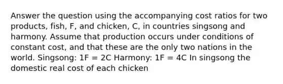 Answer the question using the accompanying cost ratios for two products, fish, F, and chicken, C, in countries singsong and harmony. Assume that production occurs under conditions of constant cost, and that these are the only two nations in the world. Singsong: 1F = 2C Harmony: 1F = 4C In singsong the domestic real cost of each chicken