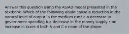 Answer this question using the AS/AD model presented in the textbook. Which of the following would cause a reduction in the natural level of output in the medium run? a a decrease in government spending b a decrease in the money supply c an increase in taxes d both A and C e none of the above