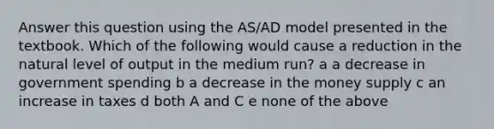 Answer this question using the AS/AD model presented in the textbook. Which of the following would cause a reduction in the natural level of output in the medium run? a a decrease in government spending b a decrease in the money supply c an increase in taxes d both A and C e none of the above