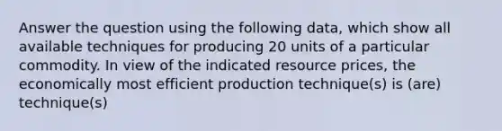 Answer the question using the following data, which show all available techniques for producing 20 units of a particular commodity. In view of the indicated resource prices, the economically most efficient production technique(s) is (are) technique(s)