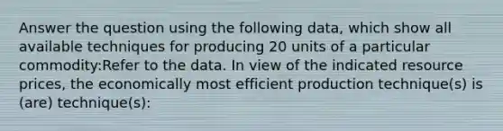 Answer the question using the following data, which show all available techniques for producing 20 units of a particular commodity:Refer to the data. In view of the indicated resource prices, the economically most efficient production technique(s) is (are) technique(s):