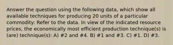 Answer the question using the following data, which show all available techniques for producing 20 units of a particular commodity: Refer to the data. In view of the indicated resource prices, the economically most efficient production technique(s) is (are) technique(s): A) #2 and #4. B) #1 and #3. C) #1. D) #3.