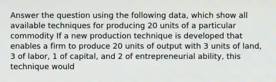 Answer the question using the following data, which show all available techniques for producing 20 units of a particular commodity If a new production technique is developed that enables a firm to produce 20 units of output with 3 units of land, 3 of labor, 1 of capital, and 2 of entrepreneurial ability, this technique would