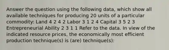 Answer the question using the following data, which show all available techniques for producing 20 units of a particular commodity: Land 4 2 4 2 Labor 3 1 2 4 Capital 3 5 2 3 Entrepreneurial Ability 2 3 1 1 Refer to the data. In view of the indicated resource prices, the economically most efficient production technique(s) is (are) technique(s):