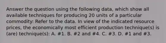 Answer the question using the following data, which show all available techniques for producing 20 units of a particular commodity: Refer to the data. In view of the indicated resource prices, the economically most efficient production technique(s) is (are) technique(s): A. #1. B. #2 and #4. C. #3. D. #1 and #3.