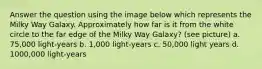 Answer the question using the image below which represents the Milky Way Galaxy. Approximately how far is it from the white circle to the far edge of the Milky Way Galaxy? (see picture) a. 75,000 light-years b. 1,000 light-years c. 50,000 light years d. 1000,000 light-years