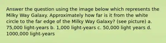 Answer the question using the image below which represents the Milky Way Galaxy. Approximately how far is it from the white circle to the far edge of the Milky Way Galaxy? (see picture) a. 75,000 light-years b. 1,000 light-years c. 50,000 light years d. 1000,000 light-years