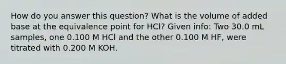 How do you answer this question? What is the volume of added base at the equivalence point for HCl? Given info: Two 30.0 mL samples, one 0.100 M HCl and the other 0.100 M HF, were titrated with 0.200 M KOH.