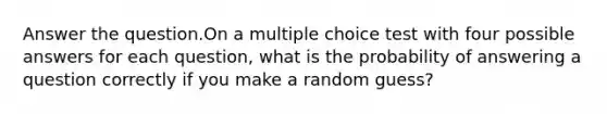 Answer the question.On a multiple choice test with four possible answers for each question, what is the probability of answering a question correctly if you make a random guess?