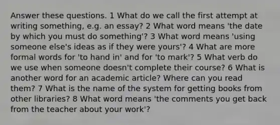 Answer these questions. 1 What do we call the first attempt at writing something, e.g. an essay? 2 What word means 'the date by which you must do something'? 3 What word means 'using someone else's ideas as if they were yours'? 4 What are more formal words for 'to hand in' and for 'to mark'? 5 What verb do we use when someone doesn't complete their course? 6 What is another word for an academic article? Where can you read them? 7 What is the name of the system for getting books from other libraries? 8 What word means 'the comments you get back from the teacher about your work'?