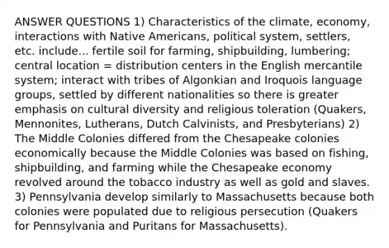 ANSWER QUESTIONS 1) Characteristics of the climate, economy, interactions with Native Americans, political system, settlers, etc. include... fertile soil for farming, shipbuilding, lumbering; central location = distribution centers in the English mercantile system; interact with tribes of Algonkian and Iroquois language groups, settled by different nationalities so there is greater emphasis on cultural diversity and religious toleration (Quakers, Mennonites, Lutherans, Dutch Calvinists, and Presbyterians) 2) The Middle Colonies differed from the Chesapeake colonies economically because the Middle Colonies was based on fishing, shipbuilding, and farming while the Chesapeake economy revolved around the tobacco industry as well as gold and slaves. 3) Pennsylvania develop similarly to Massachusetts because both colonies were populated due to religious persecution (Quakers for Pennsylvania and Puritans for Massachusetts).