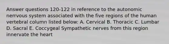 Answer questions 120-122 in reference to the autonomic nerrvous system associated with the five regions of the human vertebral column listed below: A. Cervical B. Thoracic C. Lumbar D. Sacral E. Coccygeal Sympathetic nerves from this region innervate the heart