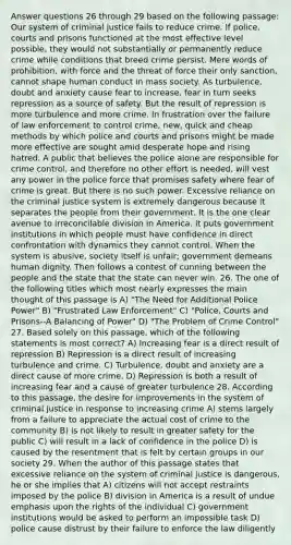 Answer questions 26 through 29 based on the following passage: Our system of criminal justice fails to reduce crime. If police, courts and prisons functioned at the most effective level possible, they would not substantially or permanently reduce crime while conditions that breed crime persist. Mere words of prohibition, with force and the threat of force their only sanction, cannot shape human conduct in mass society. As turbulence, doubt and anxiety cause fear to increase, fear in turn seeks repression as a source of safety. But the result of repression is more turbulence and more crime. In frustration over the failure of law enforcement to control crime, new, quick and cheap methods by which police and courts and prisons might be made more effective are sought amid desperate hope and rising hatred. A public that believes the police alone are responsible for crime control, and therefore no other effort is needed, will vest any power in the police force that promises safety where fear of crime is great. But there is no such power. Excessive reliance on the criminal justice system is extremely dangerous because it separates the people from their government. It is the one clear avenue to irreconcilable division in America. It puts government institutions in which people must have confidence in direct confrontation with dynamics they cannot control. When the system is abusive, society itself is unfair; government demeans human dignity. Then follows a contest of cunning between the people and the state that the state can never win. 26. The one of the following titles which most nearly expresses the main thought of this passage is A) "The Need for Additional Police Power" B) "Frustrated Law Enforcement" C) "Police, Courts and Prisons--A Balancing of Power" D) "The Problem of Crime Control" 27. Based solely on this passage, which of the following statements is most correct? A) Increasing fear is a direct result of repression B) Repression is a direct result of increasing turbulence and crime. C) Turbulence, doubt and anxiety are a direct cause of more crime. D) Repression is both a result of increasing fear and a cause of greater turbulence 28. According to this passage, the desire for improvements in the system of criminal justice in response to increasing crime A) stems largely from a failure to appreciate the actual cost of crime to the community B) is not likely to result in greater safety for the public C) will result in a lack of confidence in the police D) is caused by the resentment that is felt by certain groups in our society 29. When the author of this passage states that excessive reliance on the system of criminal justice is dangerous, he or she implies that A) citizens will not accept restraints imposed by the police B) division in America is a result of undue emphasis upon the rights of the individual C) government institutions would be asked to perform an impossible task D) police cause distrust by their failure to enforce the law diligently