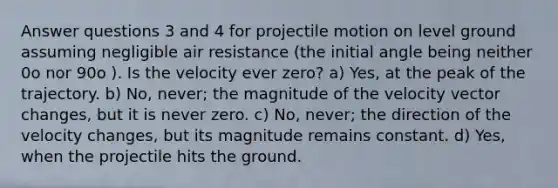 Answer questions 3 and 4 for projectile motion on level ground assuming negligible air resistance (the initial angle being neither 0o nor 90o ). Is the velocity ever zero? a) Yes, at the peak of the trajectory. b) No, never; the magnitude of the velocity vector changes, but it is never zero. c) No, never; the direction of the velocity changes, but its magnitude remains constant. d) Yes, when the projectile hits the ground.