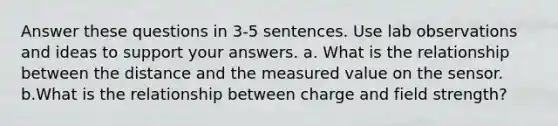 Answer these questions in 3-5 sentences. Use lab observations and ideas to support your answers. a. What is the relationship between the distance and the measured value on the sensor. b.What is the relationship between charge and field strength?