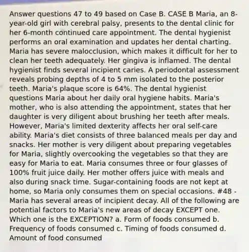 Answer questions 47 to 49 based on Case B. CASE B Maria, an 8-year-old girl with cerebral palsy, presents to the dental clinic for her 6-month continued care appointment. The dental hygienist performs an oral examination and updates her dental charting. Maria has severe malocclusion, which makes it difficult for her to clean her teeth adequately. Her gingiva is inflamed. The dental hygienist finds several incipient caries. A periodontal assessment reveals probing depths of 4 to 5 mm isolated to the posterior teeth. Maria's plaque score is 64%. The dental hygienist questions Maria about her daily oral hygiene habits. Maria's mother, who is also attending the appointment, states that her daughter is very diligent about brushing her teeth after meals. However, Maria's limited dexterity affects her oral self-care ability. Maria's diet consists of three balanced meals per day and snacks. Her mother is very diligent about preparing vegetables for Maria, slightly overcooking the vegetables so that they are easy for Maria to eat. Maria consumes three or four glasses of 100% fruit juice daily. Her mother offers juice with meals and also during snack time. Sugar-containing foods are not kept at home, so Maria only consumes them on special occasions. #48 - Maria has several areas of incipient decay. All of the following are potential factors to Maria's new areas of decay EXCEPT one. Which one is the EXCEPTION? a. Form of foods consumed b. Frequency of foods consumed c. Timing of foods consumed d. Amount of food consumed