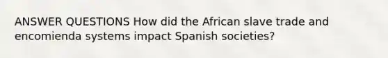 ANSWER QUESTIONS How did the African slave trade and encomienda systems impact Spanish societies?