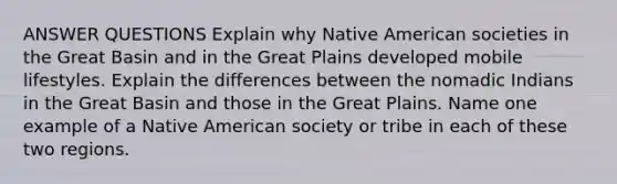 ANSWER QUESTIONS Explain why Native American societies in the Great Basin and in the Great Plains developed mobile lifestyles. Explain the differences between the nomadic Indians in the Great Basin and those in the Great Plains. Name one example of a Native American society or tribe in each of these two regions.