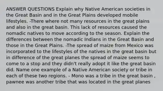 ANSWER QUESTIONS Explain why Native American societies in the Great Basin and in the Great Plains developed mobile lifestyles. -There where not many resources in the great plains and also in the great basin. This lack of resources caused the nomadic natives to move according to the season. Explain the differences between the nomadic Indians in the Great Basin and those in the Great Plains. -The spread of maize from Mexico was incorporated to the lifestyles of the natives in the great basin but in difference of the great planes the spread of maize seems to come to a stop and they didn't really adopt it like the great basin did. Name one example of a Native American society or tribe in each of these two regions. - Mono was a tribe in the great basin , pawnee was another tribe that was located in the great planes