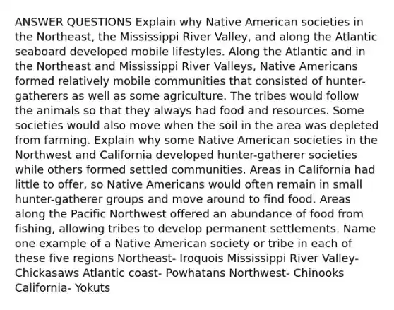 ANSWER QUESTIONS Explain why Native American societies in the Northeast, the Mississippi River Valley, and along the Atlantic seaboard developed mobile lifestyles. Along the Atlantic and in the Northeast and Mississippi River Valleys, Native Americans formed relatively mobile communities that consisted of hunter-gatherers as well as some agriculture. The tribes would follow the animals so that they always had food and resources. Some societies would also move when the soil in the area was depleted from farming. Explain why some Native American societies in the Northwest and California developed hunter-gatherer societies while others formed settled communities. Areas in California had little to offer, so Native Americans would often remain in small hunter-gatherer groups and move around to find food. Areas along the Pacific Northwest offered an abundance of food from fishing, allowing tribes to develop permanent settlements. Name one example of a Native American society or tribe in each of these five regions Northeast- Iroquois Mississippi River Valley- Chickasaws Atlantic coast- Powhatans Northwest- Chinooks California- Yokuts