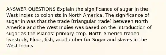 ANSWER QUESTIONS Explain the significance of sugar in the West Indies to colonists in North America. The significance of sugar in was that the trade (triangular trade) between North America and the West Indies was based on the introduction of sugar as the islands' primary crop. North America traded livestock, Flour, fish, and lumber for Sugar and slaves in the West Indies