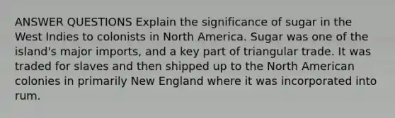 ANSWER QUESTIONS Explain the significance of sugar in the West Indies to colonists in North America. Sugar was one of the island's major imports, and a key part of triangular trade. It was traded for slaves and then shipped up to the North American colonies in primarily New England where it was incorporated into rum.