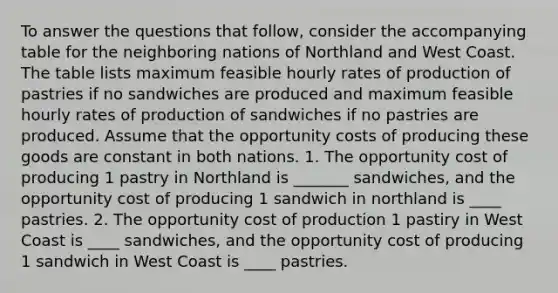 To answer the questions that​ follow, consider the accompanying table for the neighboring nations of Northland and West Coast. The table lists maximum feasible hourly rates of production of pastries if no sandwiches are produced and maximum feasible hourly rates of production of sandwiches if no pastries are produced. Assume that the opportunity costs of producing these goods are constant in both nations. 1. The opportunity cost of producing 1 pastry in Northland is _______ sandwiches, and the opportunity cost of producing 1 sandwich in northland is ____ pastries. 2. The opportunity cost of production 1 pastiry in West Coast is ____ sandwiches, and the opportunity cost of producing 1 sandwich in West Coast is ____ pastries.