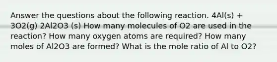 Answer the questions about the following reaction. 4Al(s) + 3O2(g) 2Al2O3 (s) How many molecules of O2 are used in the reaction? How many oxygen atoms are required? How many moles of Al2O3 are formed? What is the mole ratio of Al to O2?